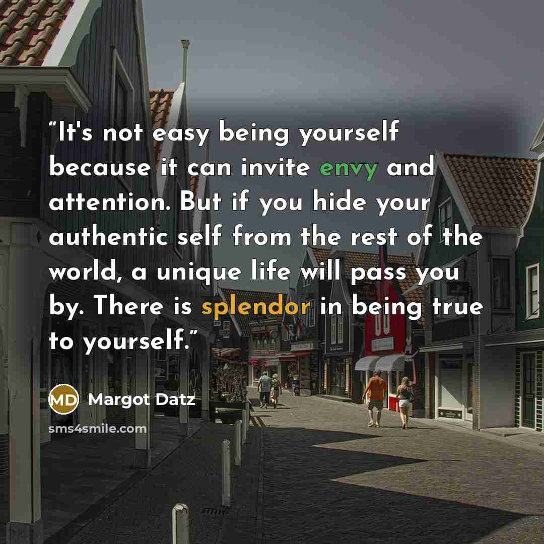 “It's not easy being yourself because it can invite envy and attention. But if you hide your authentic self from the rest of the world, a unique life will pass you by. There is splendor in being true to yourself.” quote by Margot Datz