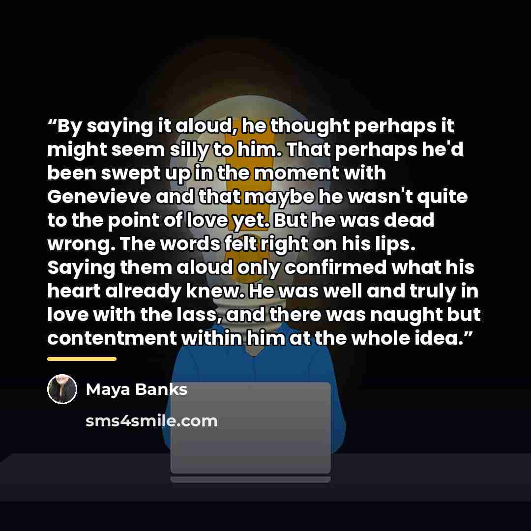 “By saying it aloud, he thought perhaps it might seem silly to him. That perhaps he'd been swept up in the moment with Genevieve and that maybe he wasn't quite to the point of love yet. But he was dead wrong. The words felt right on his lips. Saying them aloud only confirmed what his heart already…” quote by Maya Banks