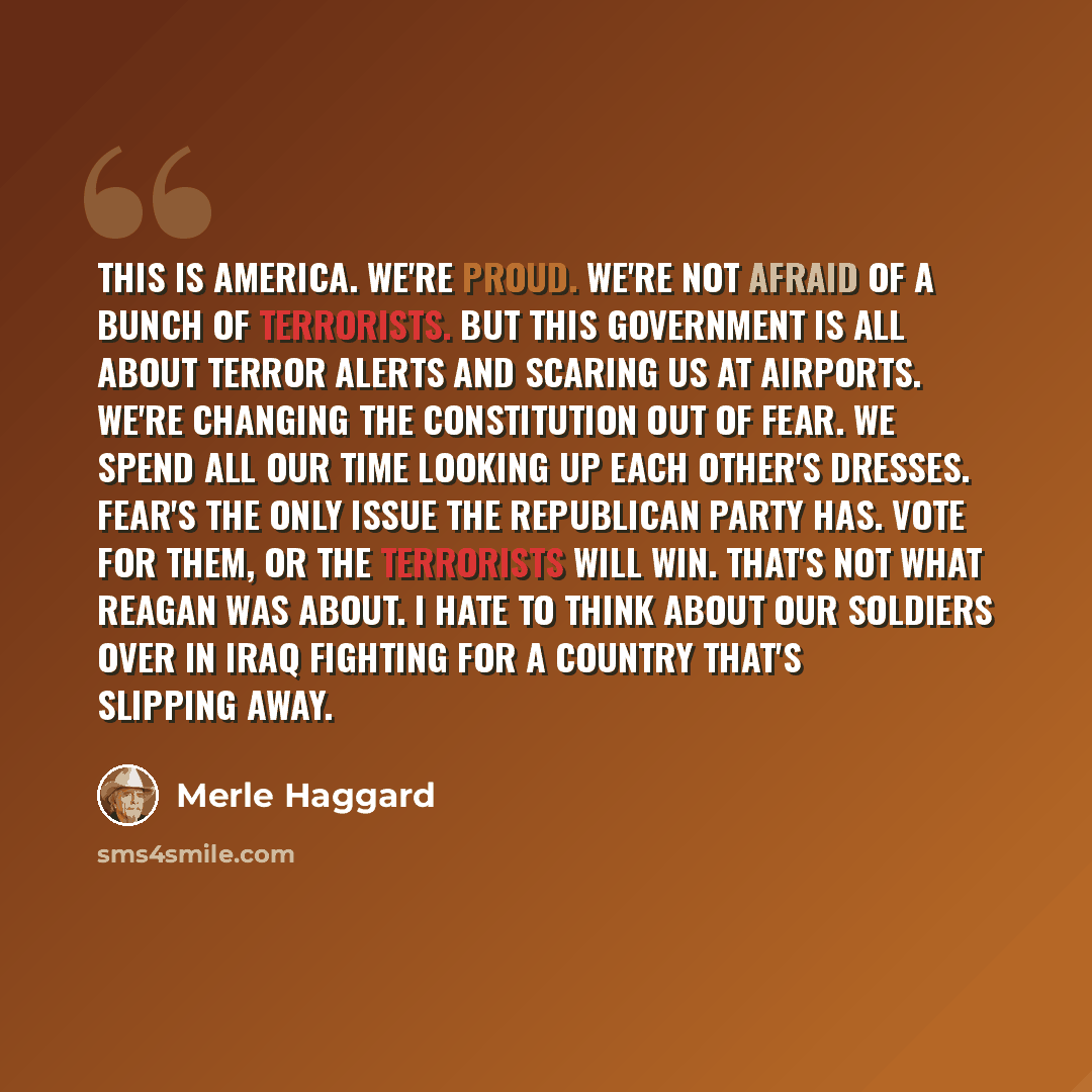 “This is America. We're proud. We're not afraid of a bunch of terrorists. But this government is all about terror alerts and scaring us at airports. We're changing the Constitution out of fear. We spend all our time looking up each other's dresses. Fear's the only issue the Republican Party has…” quote by Merle Haggard