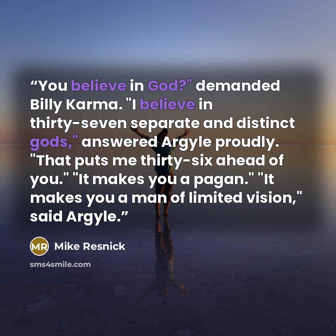 “You believe in God?" demanded Billy Karma. "I believe in thirty-seven separate and distinct gods," answered Argyle proudly. "That puts me thirty-six ahead of you." "It makes you a pagan." "It makes you a man of limited vision," said Argyle.” quote by Mike Resnick