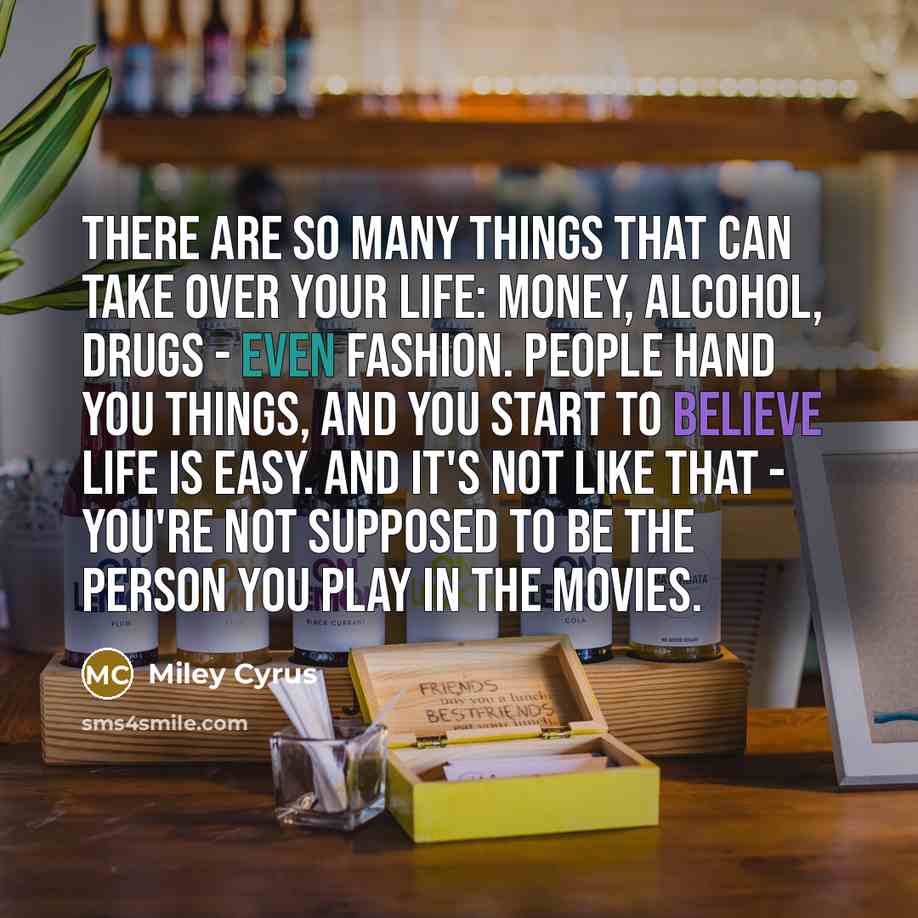 “There are so many things that can take over your life: money, alcohol, drugs - even fashion. People hand you things, and you start to believe life is easy. And it's not like that - you're not supposed to be the person you play in the movies.” quote by Miley Cyrus