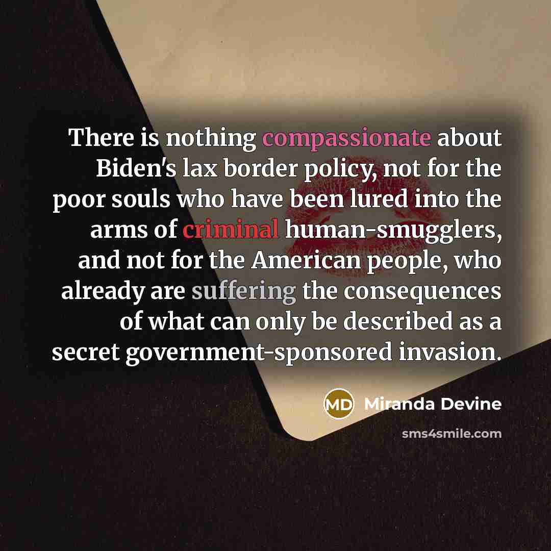“There is nothing compassionate about Biden's lax border policy, not for the poor souls who have been lured into the arms of criminal human-smugglers, and not for the American people, who already are suffering the consequences of what can only be described as a secret government-sponsored invasion.” quote by Miranda Devine
