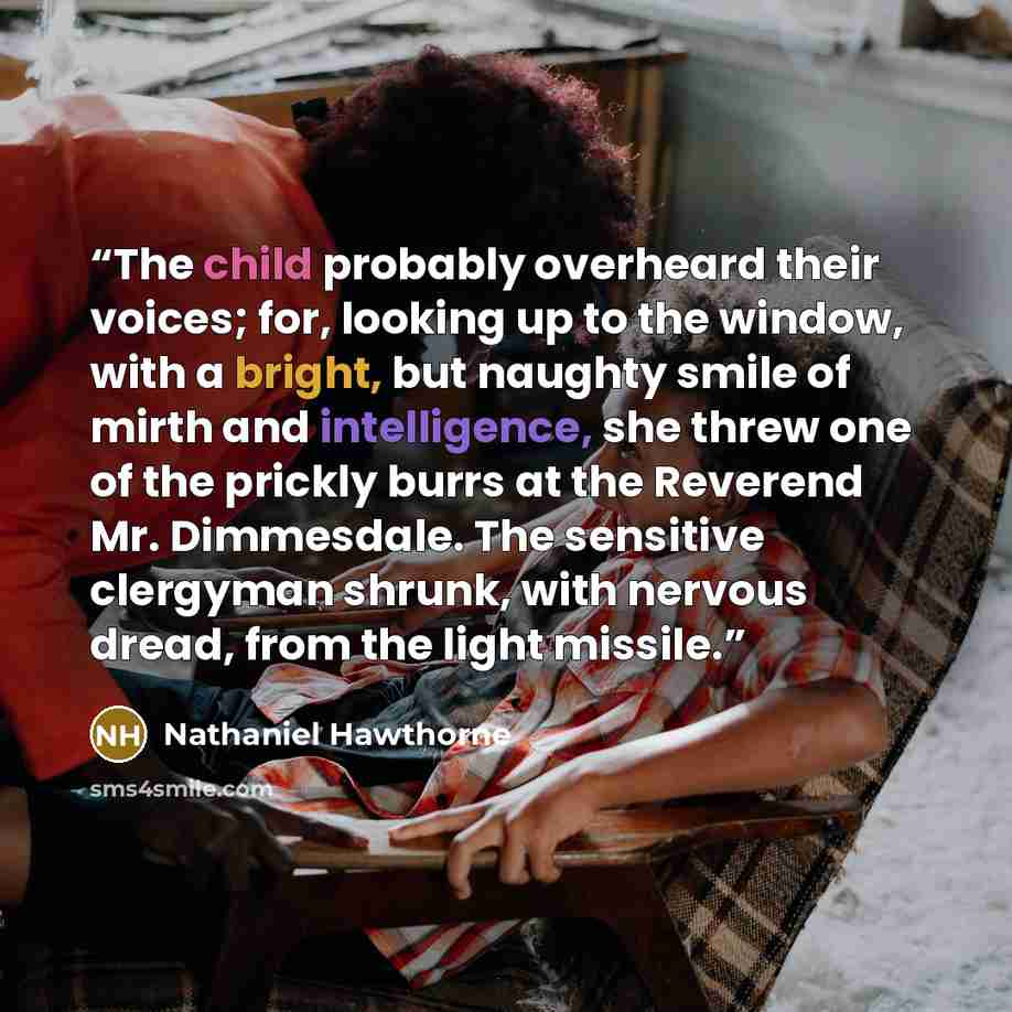 “The child probably overheard their voices; for, looking up to the window, with a bright, but naughty smile of mirth and intelligence, she threw one of the prickly burrs at the Reverend Mr. Dimmesdale. The sensitive clergyman shrunk, with nervous dread, from the light missile.” quote by Nathaniel Hawthorne