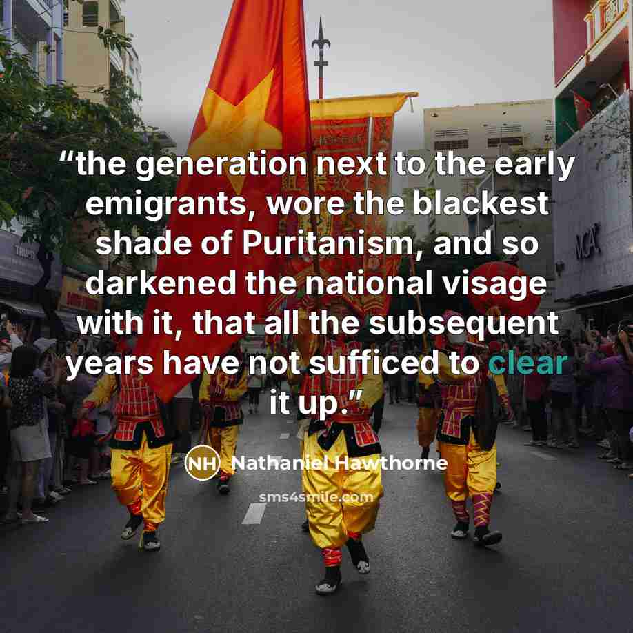 “the generation next to the early emigrants, wore the blackest shade of Puritanism, and so darkened the national visage with it, that all the subsequent years have not sufficed to clear it up.” quote by Nathaniel Hawthorne
