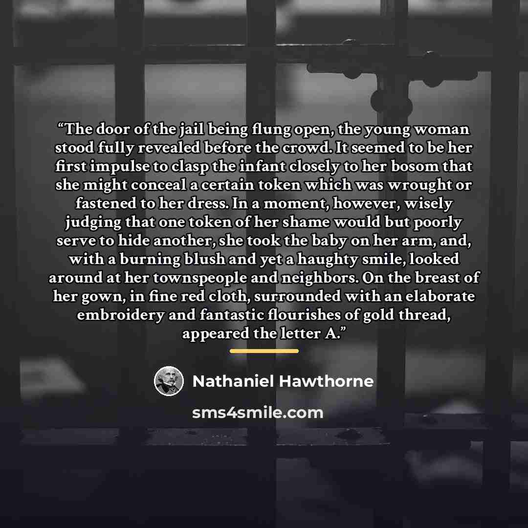 “The door of the jail being flung open, the young woman stood fully revealed before the crowd. It seemed to be her first impulse to clasp the infant closely to her bosom that she might conceal a certain token which was wrought or fastened to her dress. In a moment, however, wisely judging that one…” quote by Nathaniel Hawthorne