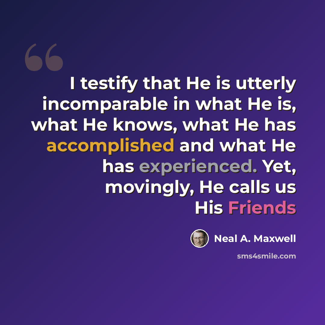“I testify that He is utterly incomparable in what He is, what He knows, what He has accomplished and what He has experienced. Yet, movingly, He calls us His Friends” quote by Neal A. Maxwell