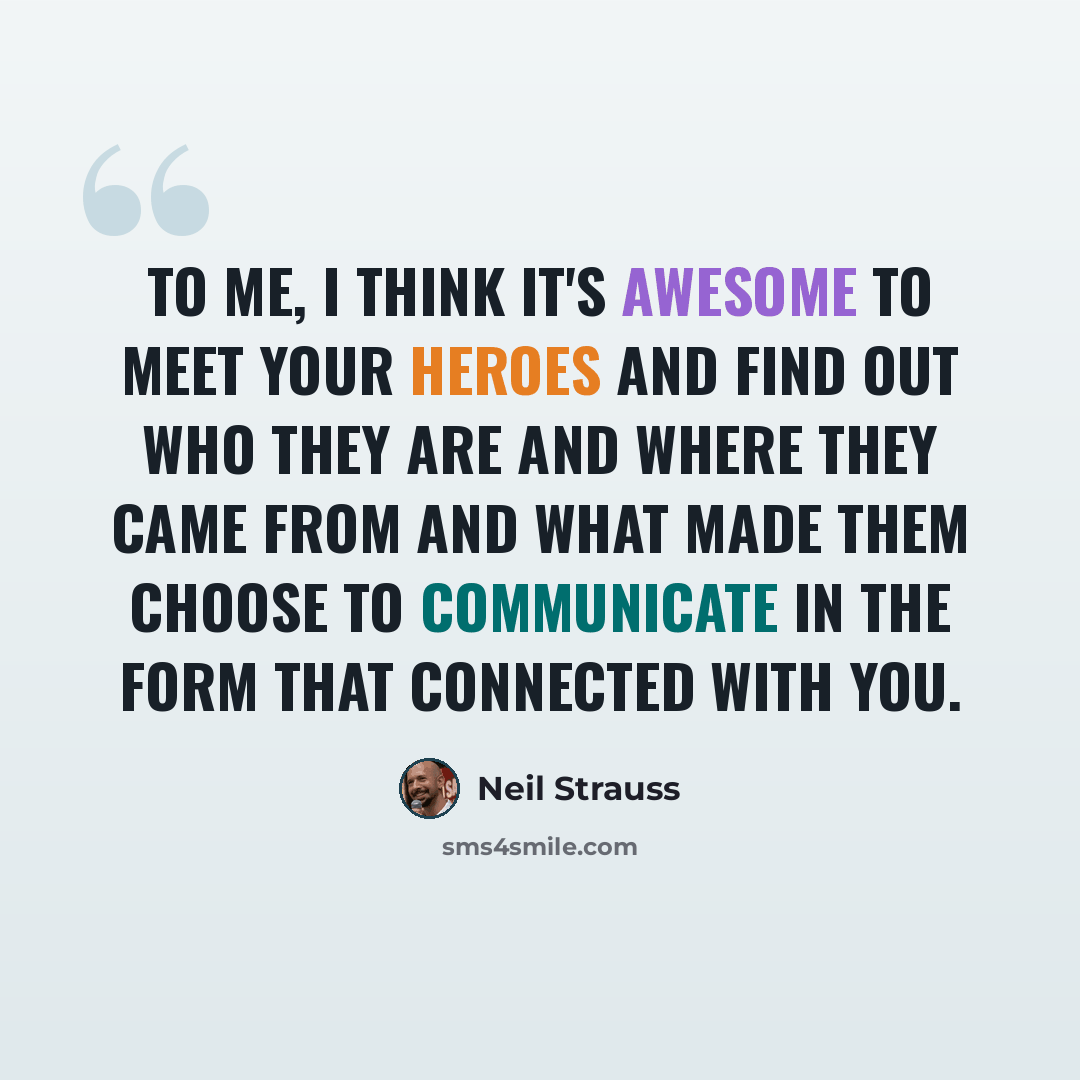 “To me, I think it's awesome to meet your heroes and find out who they are and where they came from and what made them choose to communicate in the form that connected with you.” quote by Neil Strauss