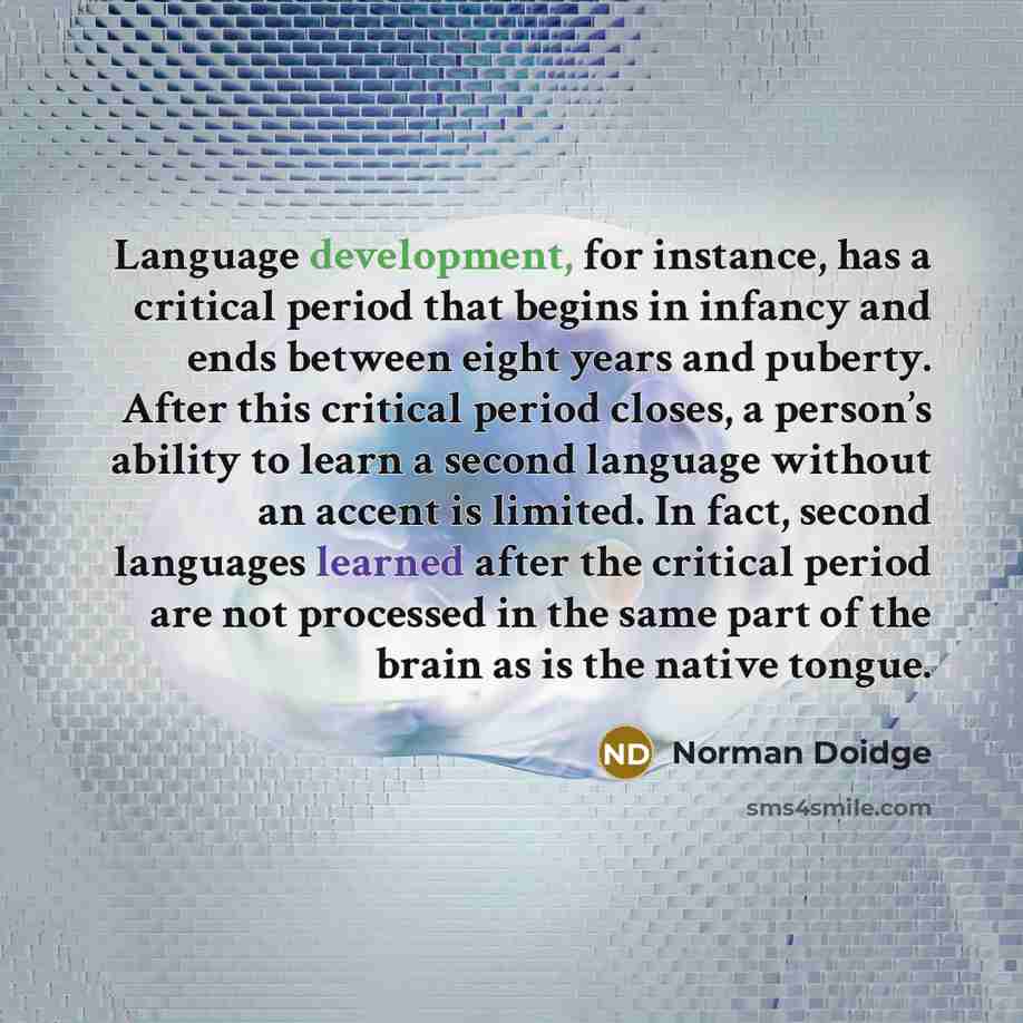 “Language development, for instance, has a critical period that begins in infancy and ends between eight years and puberty. After this critical period closes, a person’s ability to learn a second language without an accent is limited. In fact, second languages learned after the critical period are…” quote by Norman Doidge
