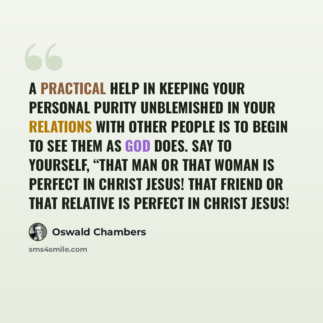 “A practical help in keeping your personal purity unblemished in your relations with other people is to begin to see them as God does. Say to yourself, “That man or that woman is perfect in Christ Jesus! That friend or that relative is perfect in Christ Jesus!” quote by Oswald Chambers