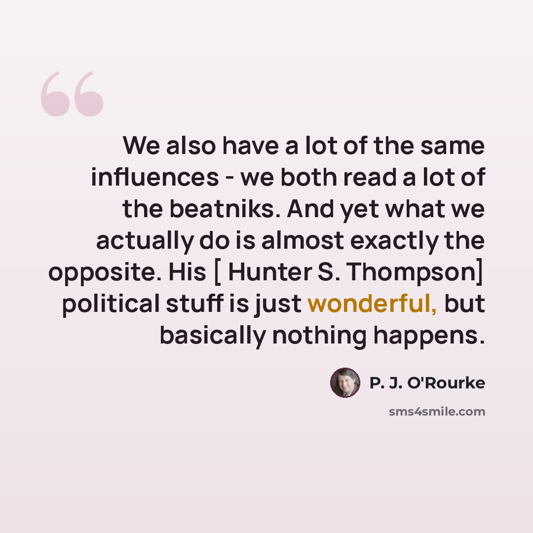 “We also have a lot of the same influences - we both read a lot of the beatniks. And yet what we actually do is almost exactly the opposite. His [ Hunter S. Thompson] political stuff is just wonderful, but basically nothing happens.” quote by P. J. O'Rourke