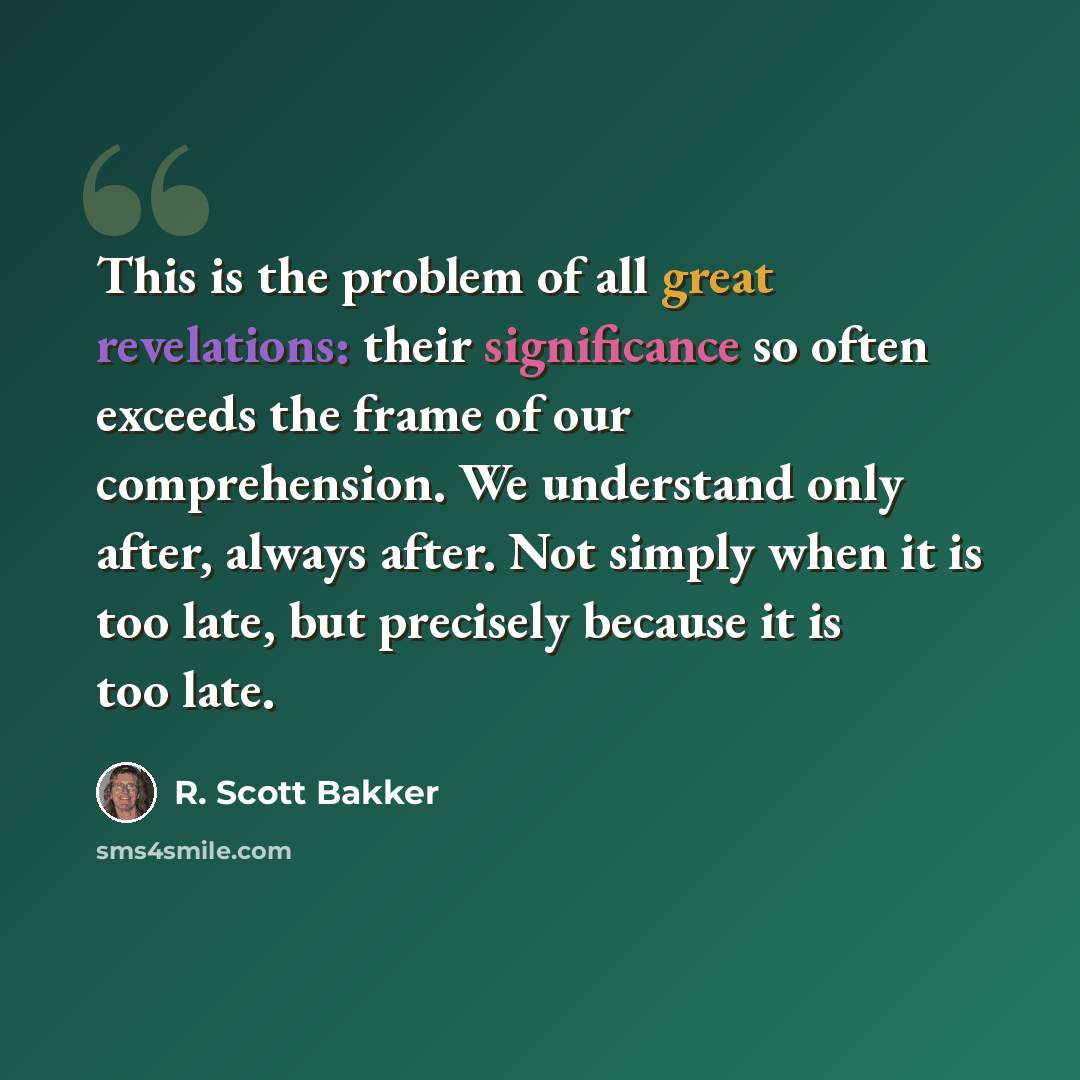 “This is the problem of all great revelations: their significance so often exceeds the frame of our comprehension. We understand only after, always after. Not simply when it is too late, but precisely because it is too late.” quote by R. Scott Bakker