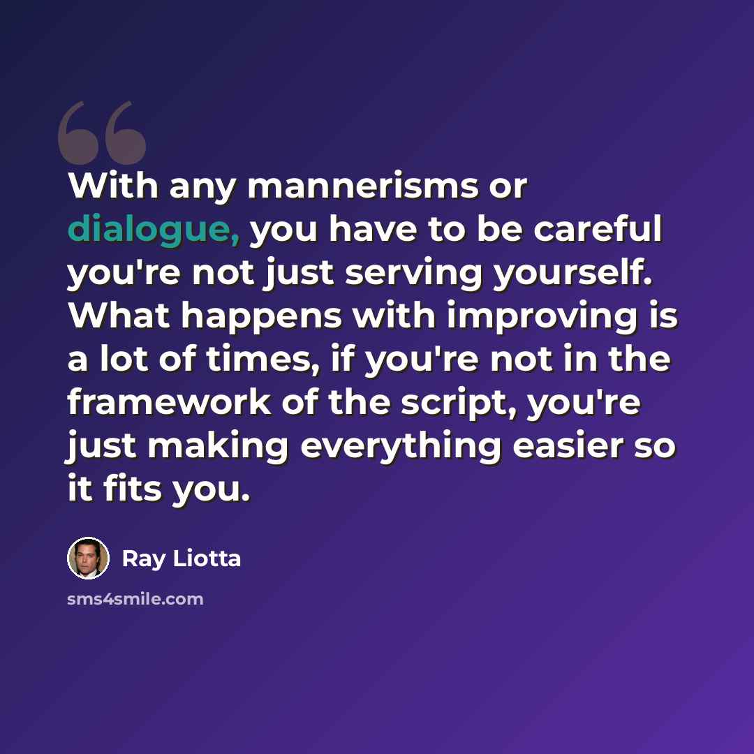 “With any mannerisms or dialogue, you have to be careful you're not just serving yourself. What happens with improving is a lot of times, if you're not in the framework of the script, you're just making everything easier so it fits you.” quote by Ray Liotta