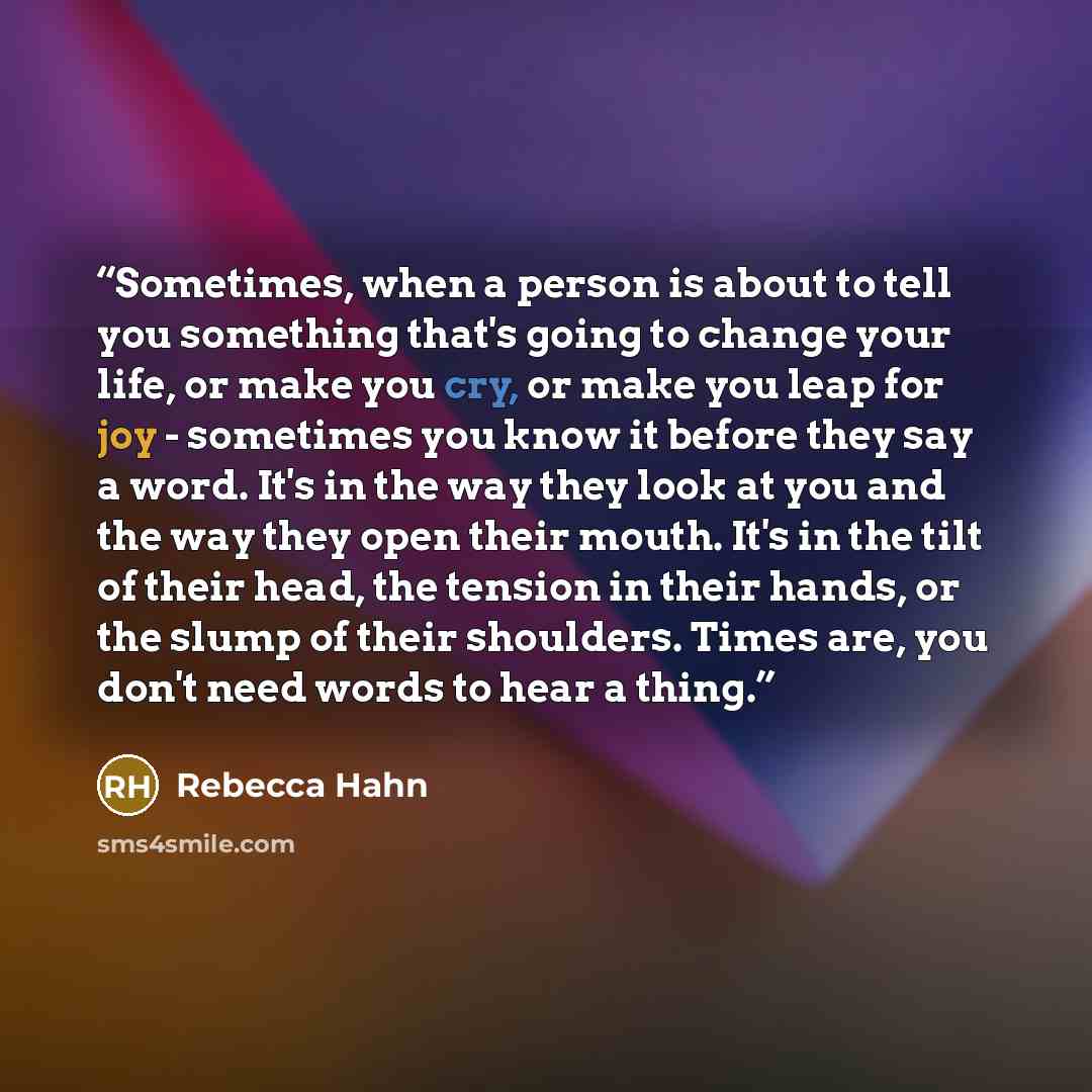 “Sometimes, when a person is about to tell you something that's going to change your life, or make you cry, or make you leap for joy - sometimes you know it before they say a word. It's in the way they look at you and the way they open their mouth. It's in the tilt of their head, the tension in…” quote by Rebecca Hahn