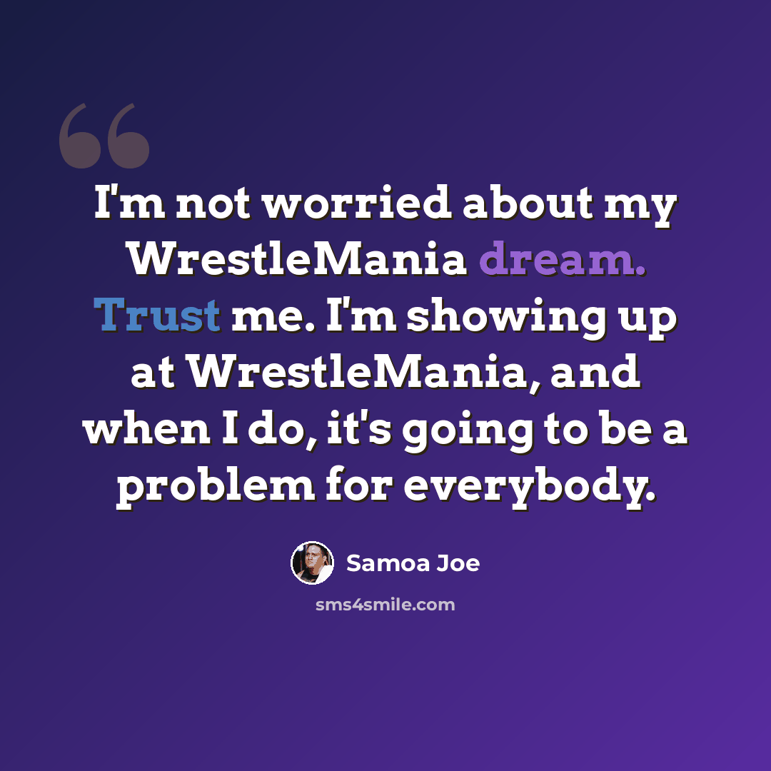 “I'm not worried about my WrestleMania dream. Trust me. I'm showing up at WrestleMania, and when I do, it's going to be a problem for everybody.” quote by Samoa Joe