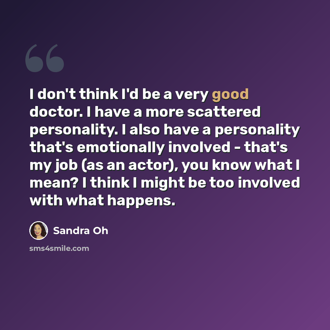 “I don't think I'd be a very good doctor. I have a more scattered personality. I also have a personality that's emotionally involved - that's my job (as an actor), you know what I mean? I think I might be too involved with what happens.” quote by Sandra Oh