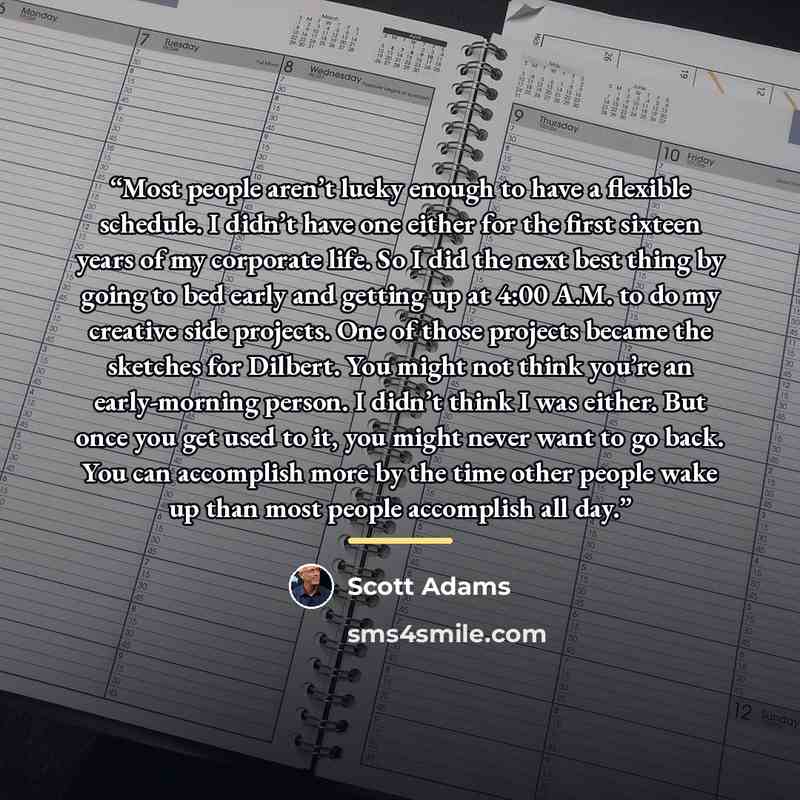 “Most people aren’t lucky enough to have a flexible schedule. I didn’t have one either for the first sixteen years of my corporate life. So I did the next best thing by going to bed early and getting up at 4:00 A.M. to do my creative side projects. One of those projects became the sketches for…” quote by Scott Adams