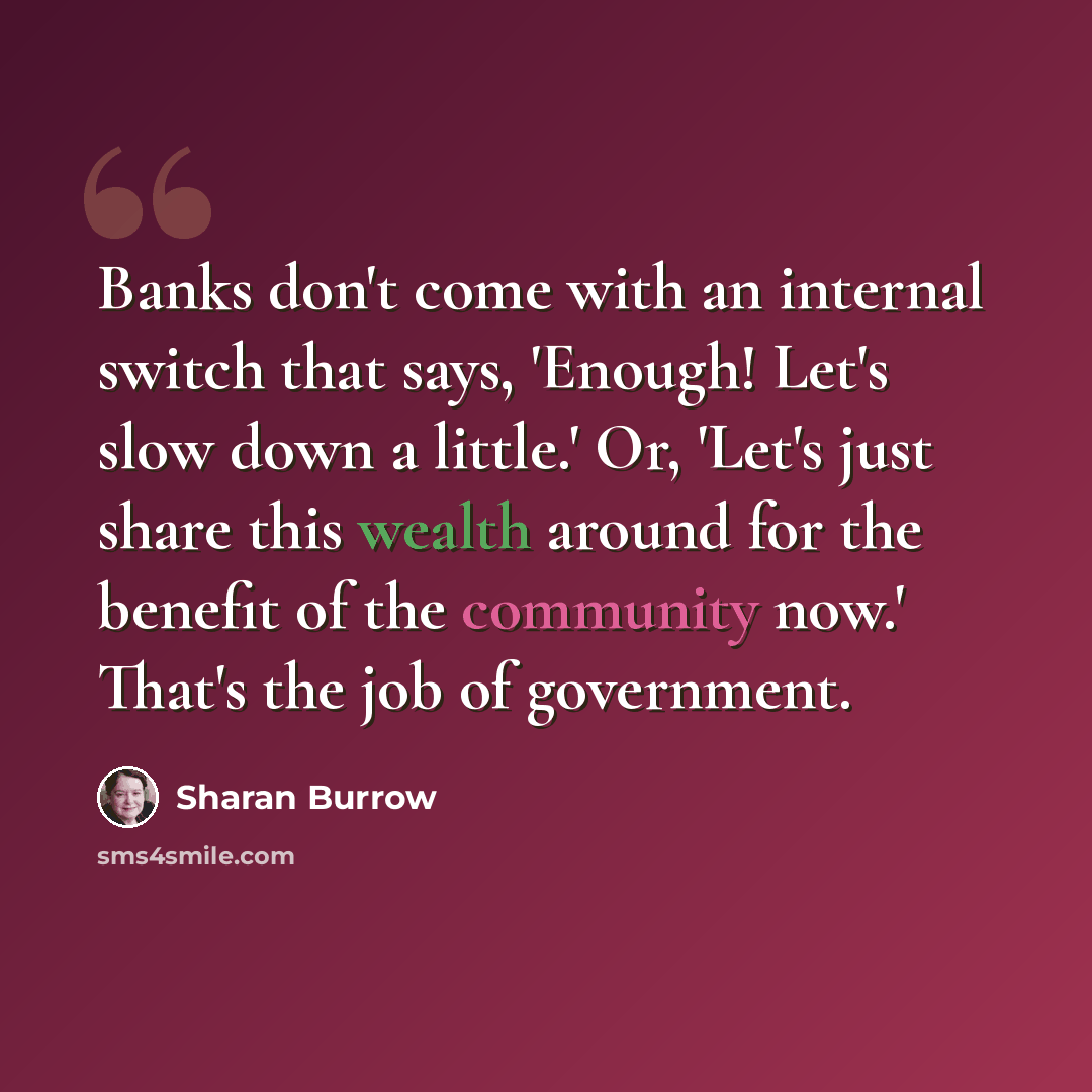 “Banks don't come with an internal switch that says, 'Enough! Let's slow down a little.' Or, 'Let's just share this wealth around for the benefit of the community now.' That's the job of government.” quote by Sharan Burrow