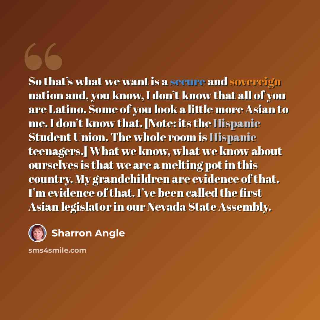 “So that’s what we want is a secure and sovereign nation and, you know, I don’t know that all of you are Latino. Some of you look a little more Asian to me. I don’t know that. [Note: its the Hispanic Student Union. The whole room is Hispanic teenagers.] What we know, what we know about ourselves is…” quote by Sharron Angle