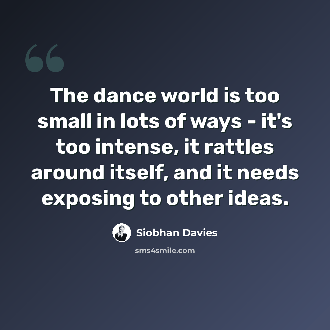 “The dance world is too small in lots of ways - it's too intense, it rattles around itself, and it needs exposing to other ideas.” quote by Siobhan Davies