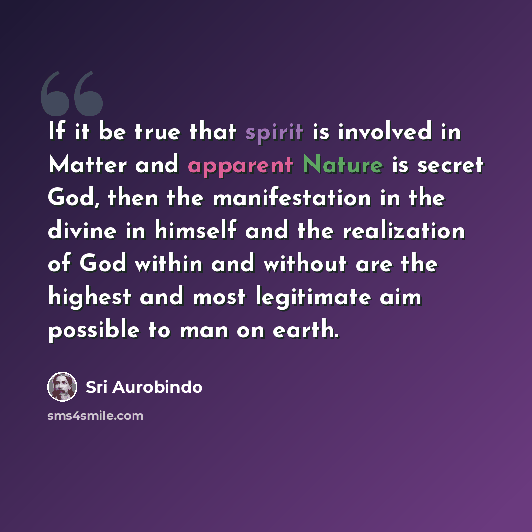 “If it be true that spirit is involved in Matter and apparent Nature is secret God, then the manifestation in the divine in himself and the realization of God within and without are the highest and most legitimate aim possible to man on earth.” quote by Sri Aurobindo