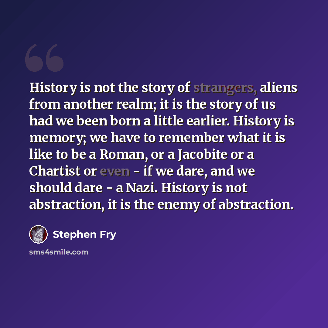 “History is not the story of strangers, aliens from another realm; it is the story of us had we been born a little earlier. History is memory; we have to remember what it is like to be a Roman, or a Jacobite or a Chartist or even - if we dare, and we should dare - a Nazi. History is not…” quote by Stephen Fry