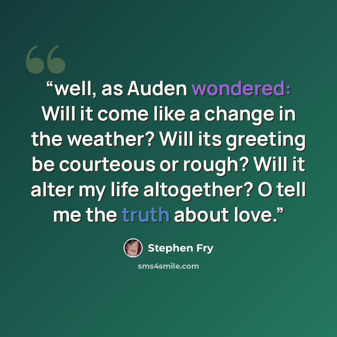 “well, as Auden wondered: Will it come like a change in the weather? Will its greeting be courteous or rough? Will it alter my life altogether? O tell me the truth about love.” quote by Stephen Fry
