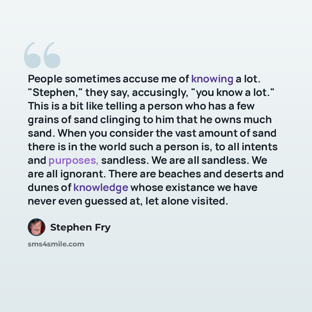 “People sometimes accuse me of knowing a lot. "Stephen," they say, accusingly, "you know a lot." This is a bit like telling a person who has a few grains of sand clinging to him that he owns much sand. When you consider the vast amount of sand there is in the world such a person is, to all intents…” quote by Stephen Fry