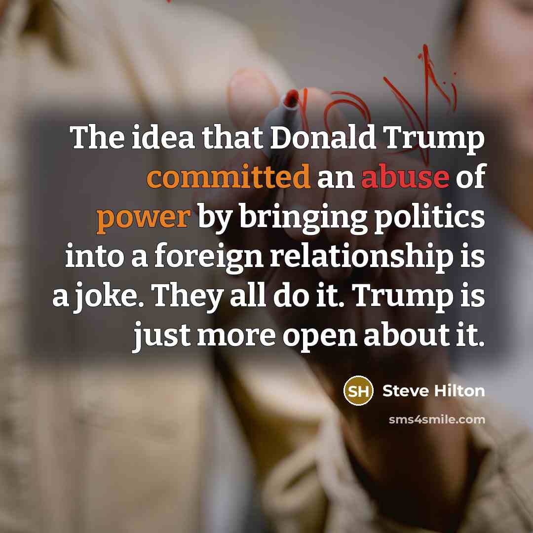 “The idea that Donald Trump committed an abuse of power by bringing politics into a foreign relationship is a joke. They all do it. Trump is just more open about it.” quote by Steve Hilton