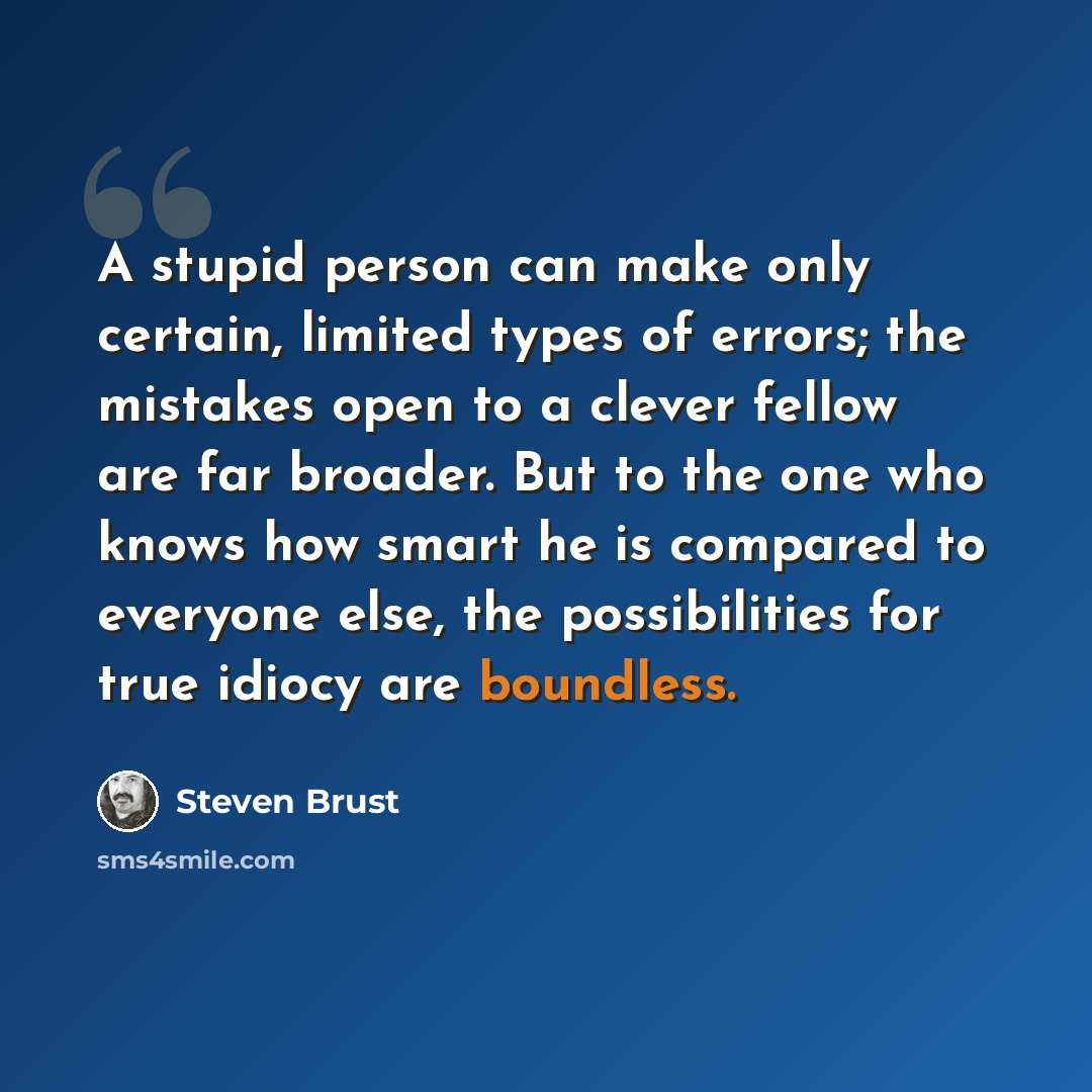 “A stupid person can make only certain, limited types of errors; the mistakes open to a clever fellow are far broader. But to the one who knows how smart he is compared to everyone else, the possibilities for true idiocy are boundless.” quote by Steven Brust