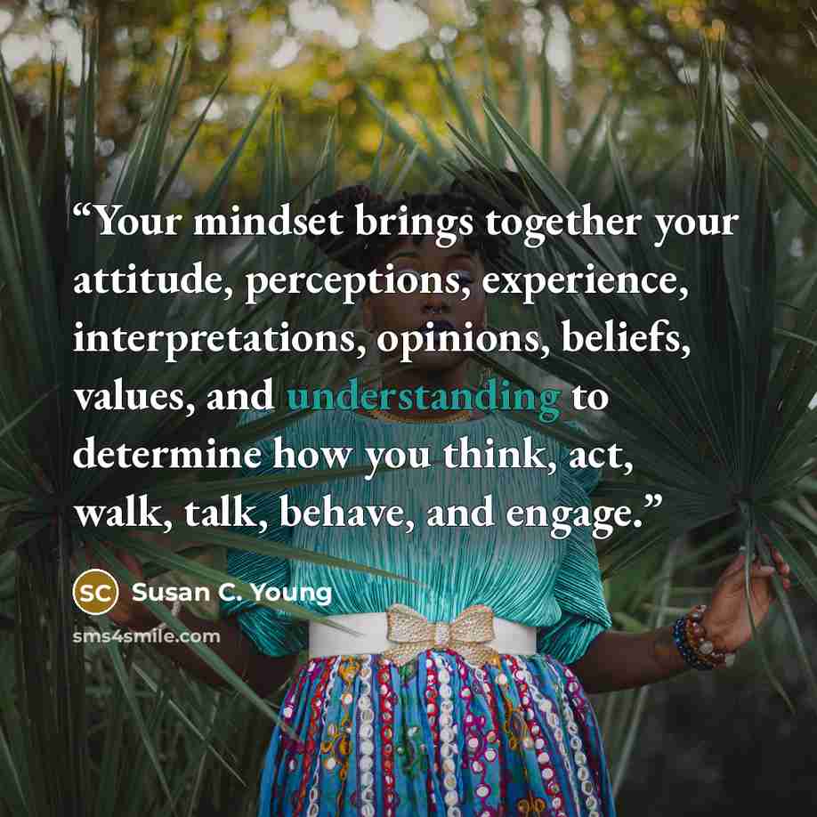 “Your mindset brings together your attitude, perceptions, experience, interpretations, opinions, beliefs, values, and understanding to determine how you think, act, walk, talk, behave, and engage.” quote by Susan C. Young