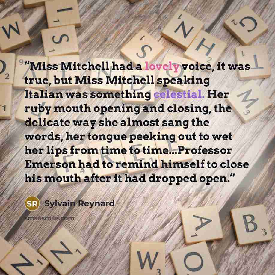 “Miss Mitchell had a lovely voice, it was true, but Miss Mitchell speaking Italian was something celestial. Her ruby mouth opening and closing, the delicate way she almost sang the words, her tongue peeking out to wet her lips from time to time...Professor Emerson had to remind himself to close his…” quote by Sylvain Reynard