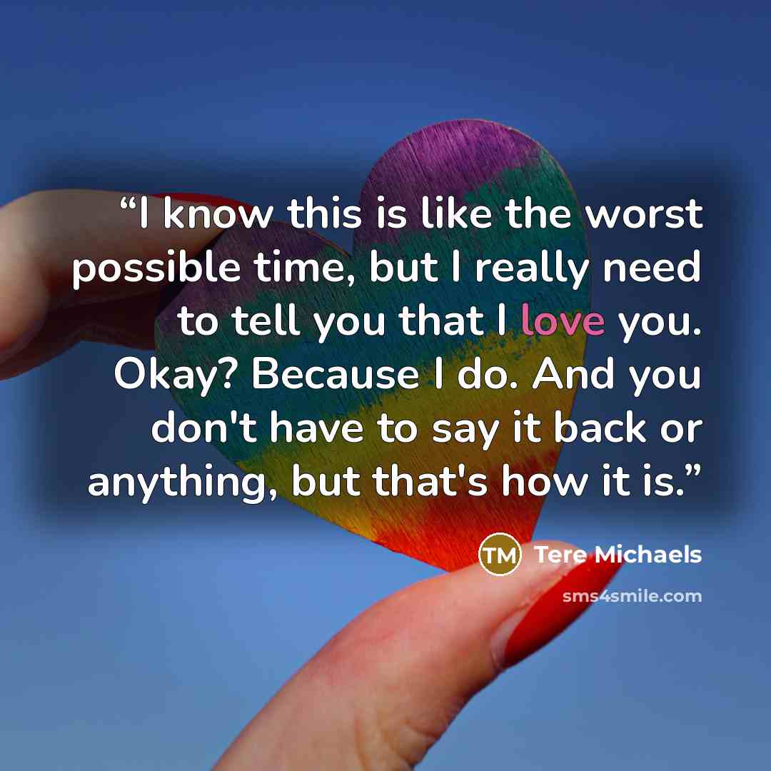 “I know this is like the worst possible time, but I really need to tell you that I love you. Okay? Because I do. And you don't have to say it back or anything, but that's how it is.” quote by Tere Michaels
