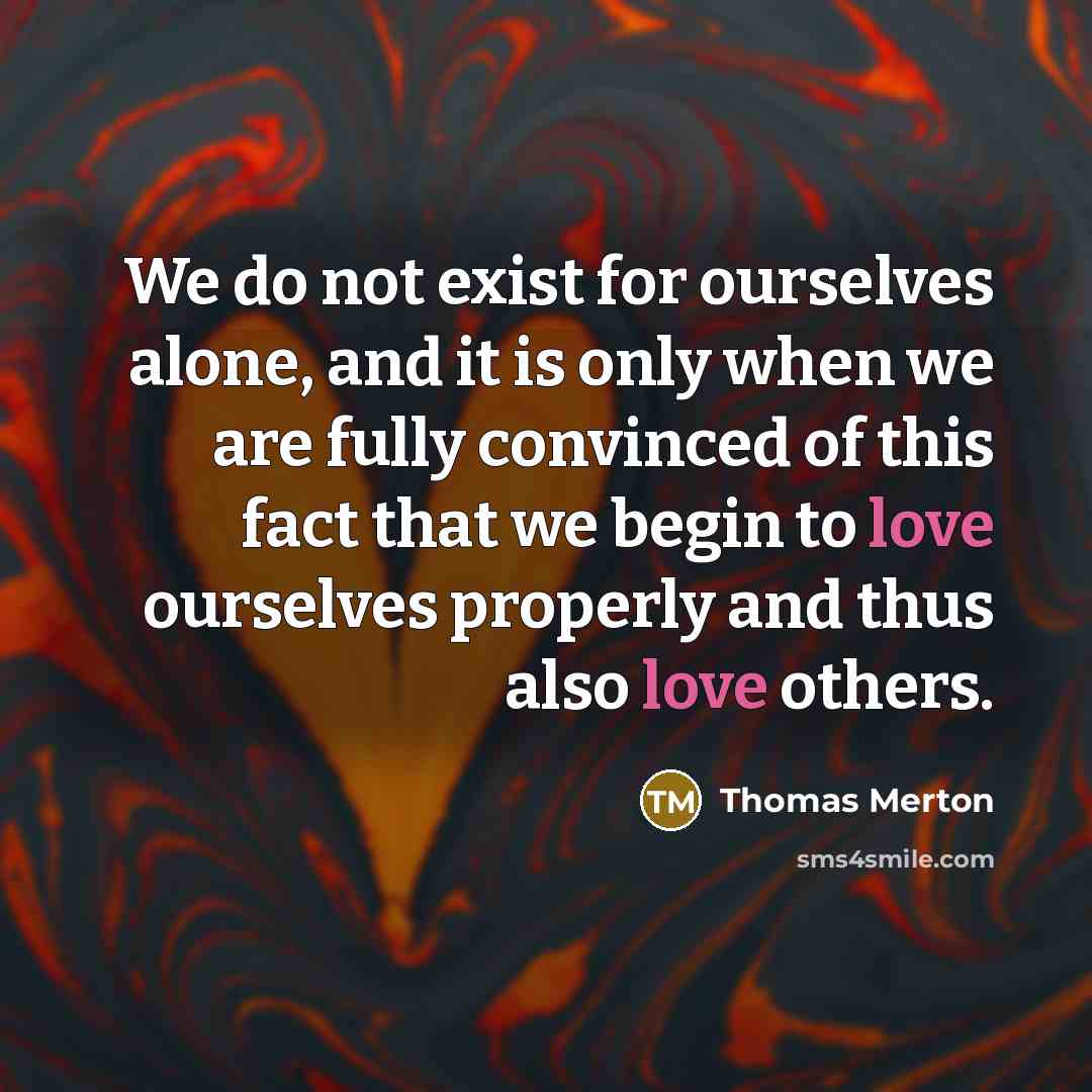 “We do not exist for ourselves alone, and it is only when we are fully convinced of this fact that we begin to love ourselves properly and thus also love others.” quote by Thomas Merton
