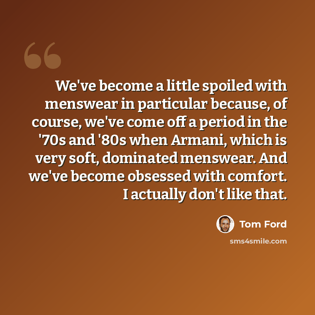 “We've become a little spoiled with menswear in particular because, of course, we've come off a period in the '70s and '80s when Armani, which is very soft, dominated menswear. And we've become obsessed with comfort. I actually don't like that.” quote by Tom Ford