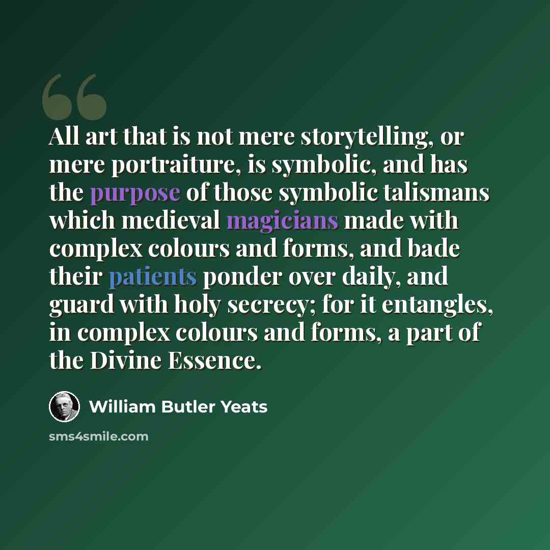 “All art that is not mere storytelling, or mere portraiture, is symbolic, and has the purpose of those symbolic talismans which medieval magicians made with complex colours and forms, and bade their patients ponder over daily, and guard with holy secrecy; for it entangles, in complex colours and…” quote by William Butler Yeats