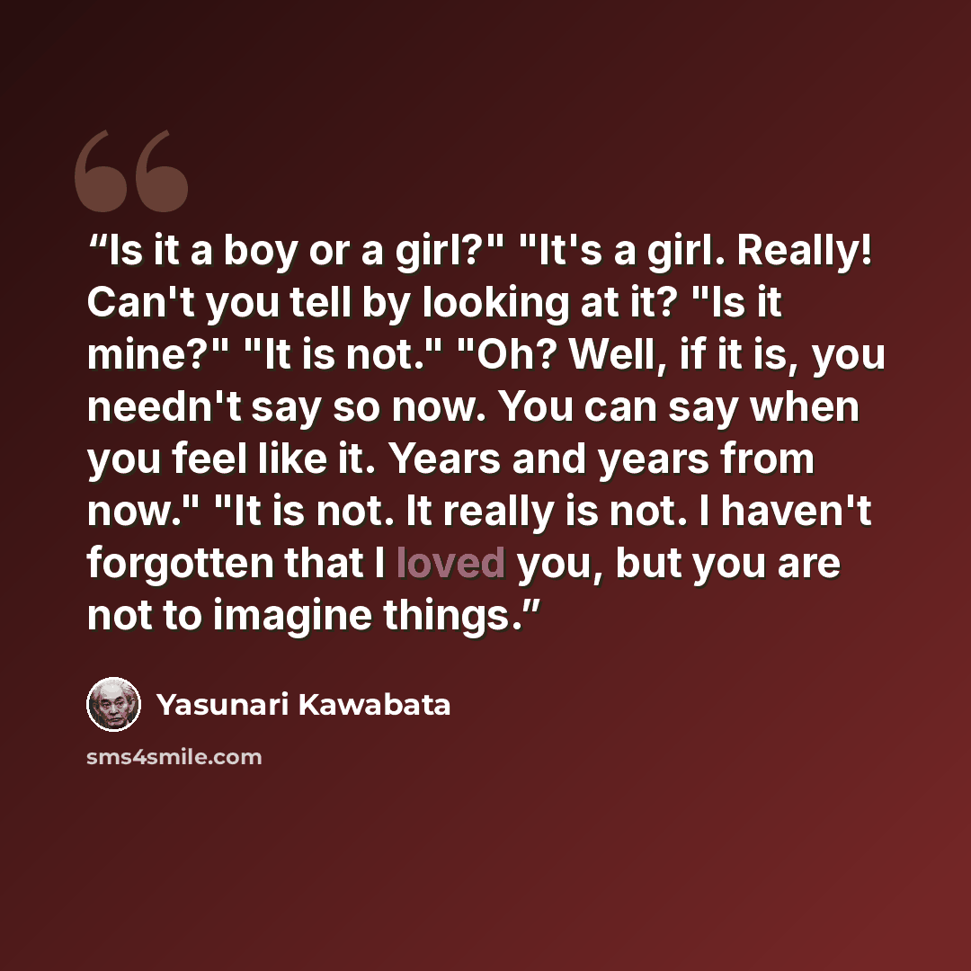 “Is it a boy or a girl?" "It's a girl. Really! Can't you tell by looking at it? "Is it mine?" "It is not." "Oh? Well, if it is, you needn't say so now. You can say when you feel like it. Years and years from now." "It is not. It really is not. I haven't forgotten that I loved you, but you are not…” quote by Yasunari Kawabata