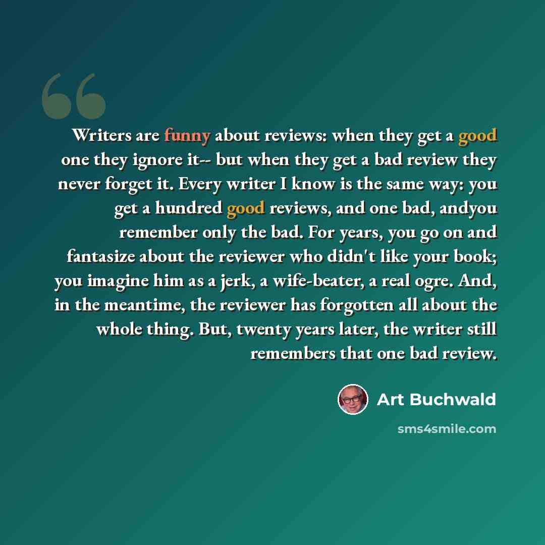“Writers are funny about reviews: when they get a good one they ignore it-- but when they get a bad review they never forget it. Every writer I know is the same way: you get a hundred good reviews, and one bad, andyou remember only the bad. For years, you go on and fantasize about the reviewer who…” quote by Art Buchwald