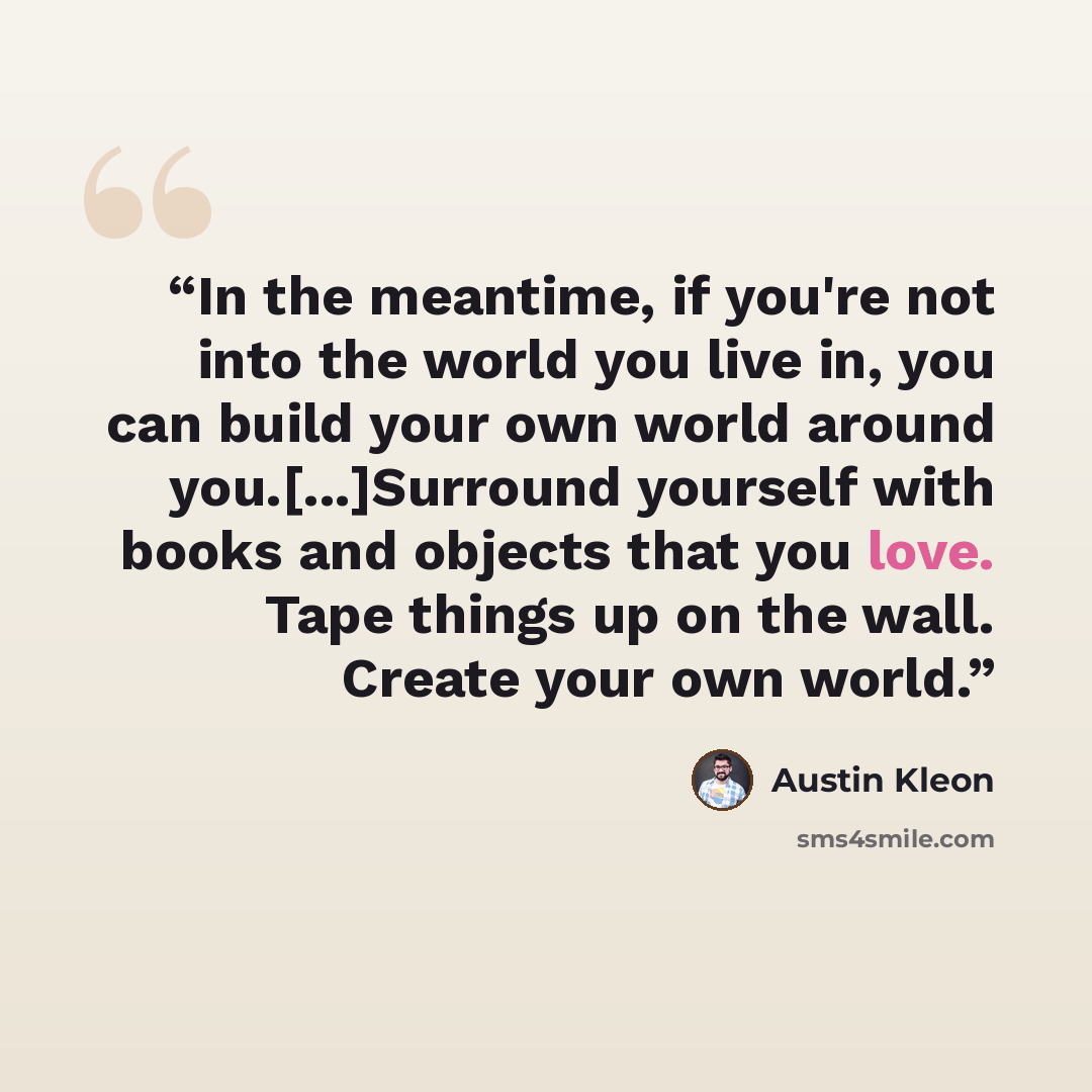 “In the meantime, if you're not into the world you live in, you can build your own world around you.[...]Surround yourself with books and objects that you love. Tape things up on the wall. Create your own world.” quote by Austin Kleon