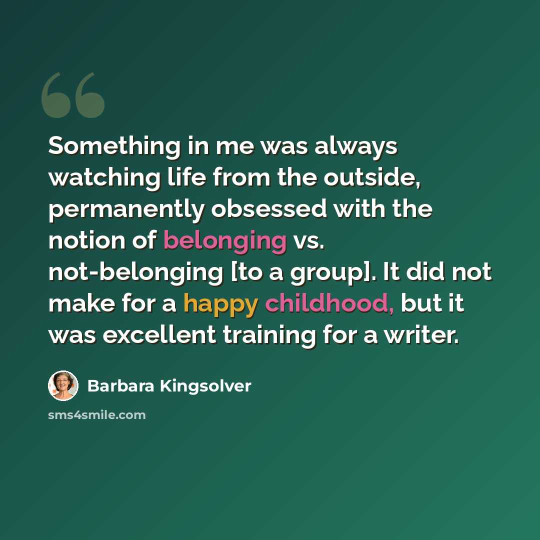“Something in me was always watching life from the outside, permanently obsessed with the notion of belonging vs. not-belonging [to a group]. It did not make for a happy childhood, but it was excellent training for a writer.” quote by Barbara Kingsolver