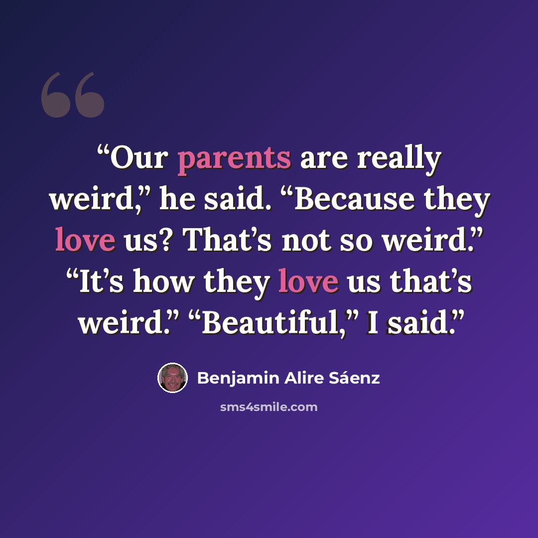 “Our parents are really weird,” he said. “Because they love us? That’s not so weird.” “It’s how they love us that’s weird.” “Beautiful,” I said.” quote by Benjamin Alire Sáenz