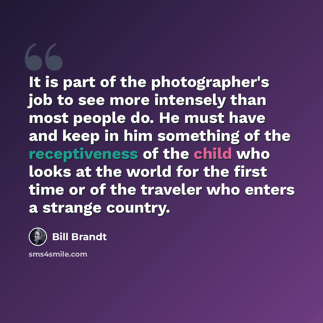 “It is part of the photographer's job to see more intensely than most people do. He must have and keep in him something of the receptiveness of the child who looks at the world for the first time or of the traveler who enters a strange country.” quote by Bill Brandt