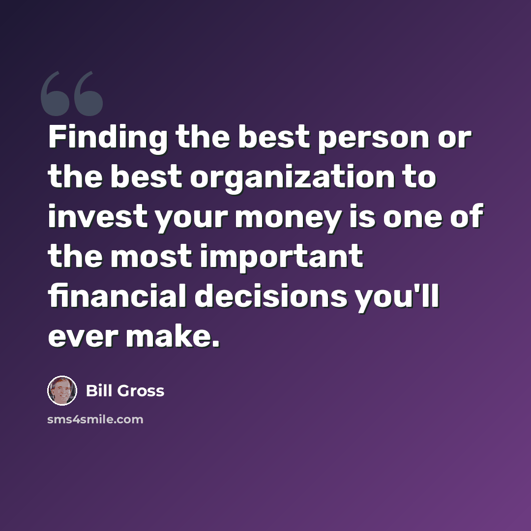 “Finding the best person or the best organization to invest your money is one of the most important financial decisions you'll ever make.” quote by Bill Gross