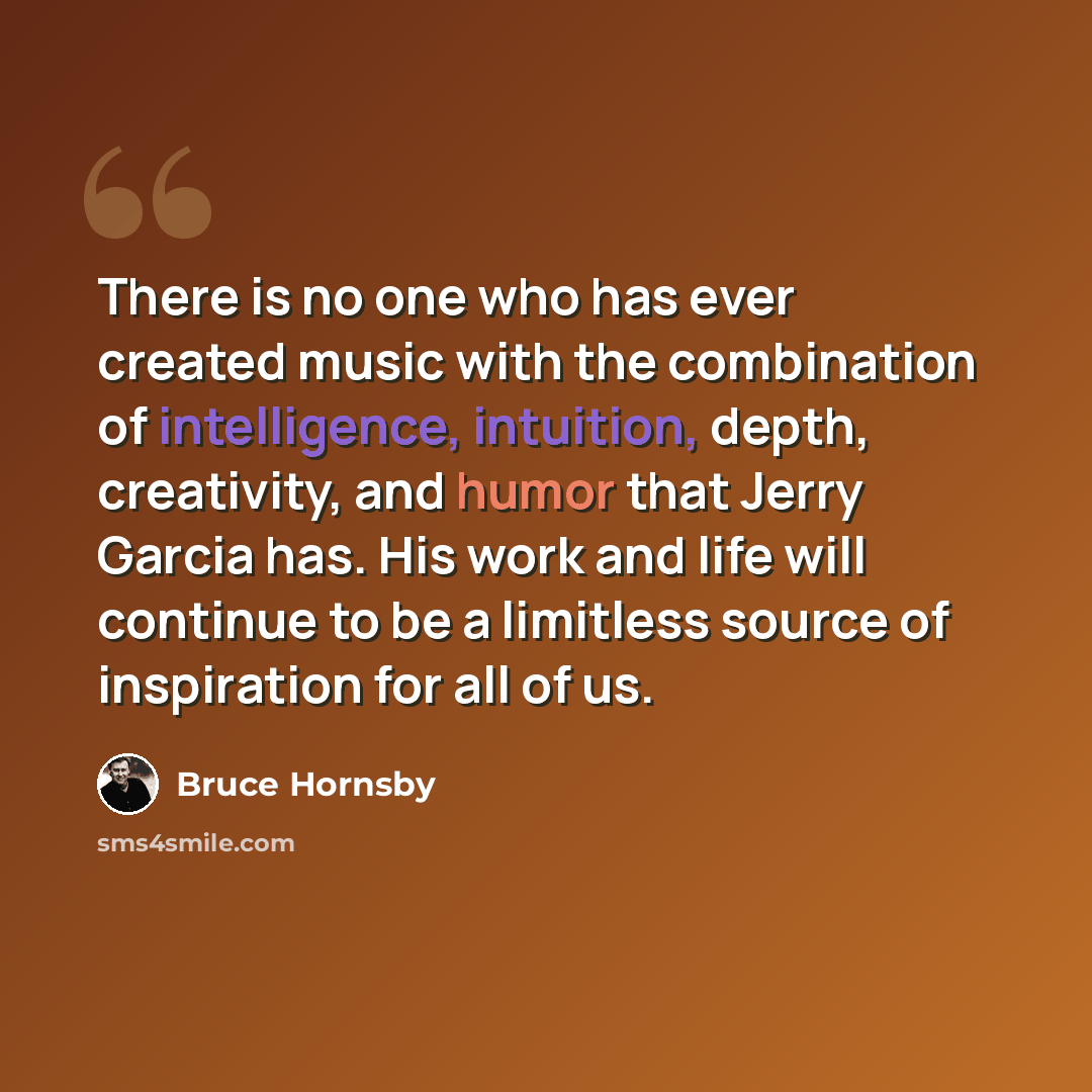 “There is no one who has ever created music with the combination of intelligence, intuition, depth, creativity, and humor that Jerry Garcia has. His work and life will continue to be a limitless source of inspiration for all of us.” quote by Bruce Hornsby