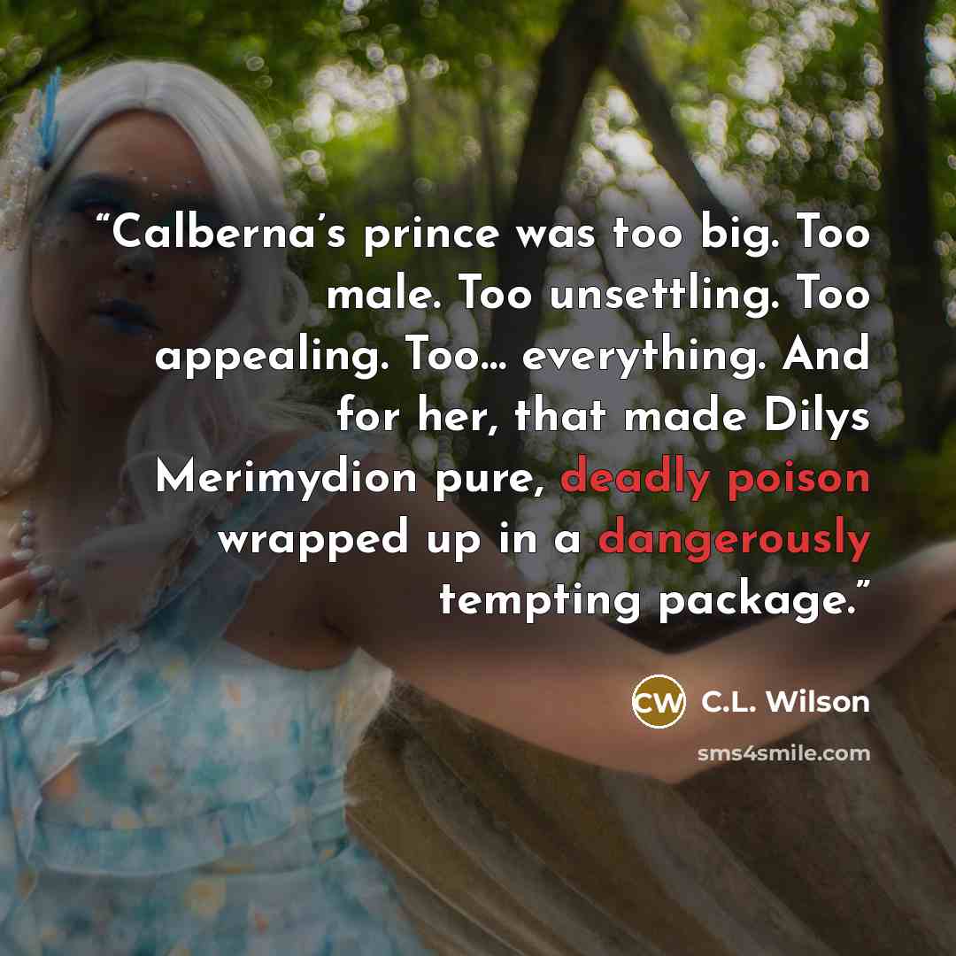 “Calberna’s prince was too big. Too male. Too unsettling. Too appealing. Too… everything. And for her, that made Dilys Merimydion pure, deadly poison wrapped up in a dangerously tempting package.” quote by C.L. Wilson