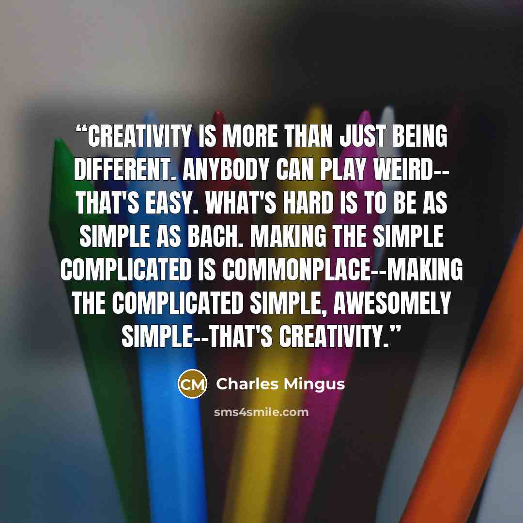 “Creativity is more than just being different. Anybody can play weird-- that's easy. What's hard is to be as simple as Bach. Making the simple complicated is commonplace--making the complicated simple, awesomely simple--that's creativity.” quote by Charles Mingus