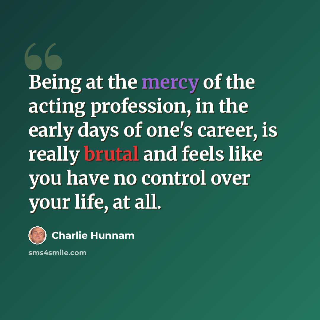 “Being at the mercy of the acting profession, in the early days of one's career, is really brutal and feels like you have no control over your life, at all.” quote by Charlie Hunnam