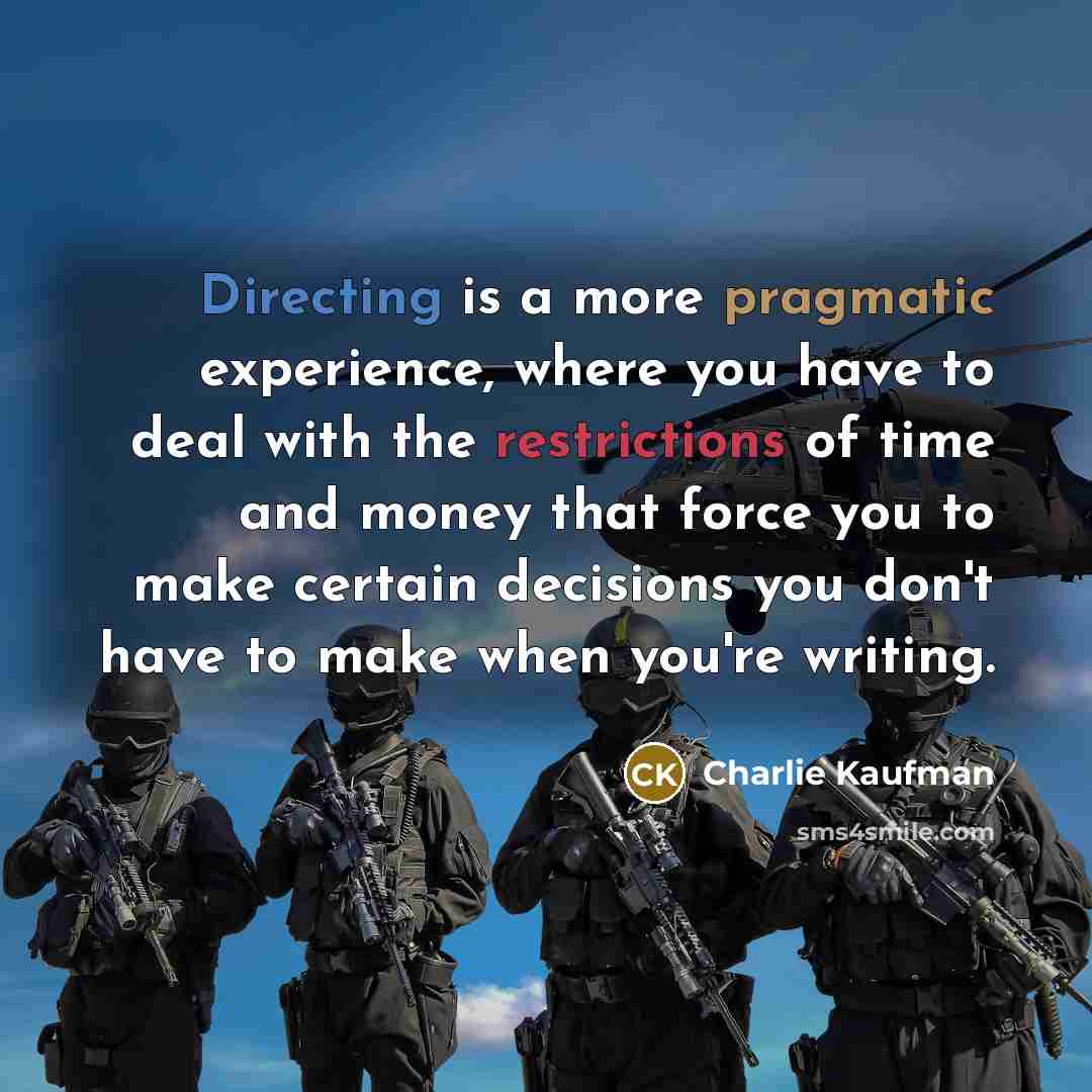 “Directing is a more pragmatic experience, where you have to deal with the restrictions of time and money that force you to make certain decisions you don't have to make when you're writing.” quote by Charlie Kaufman