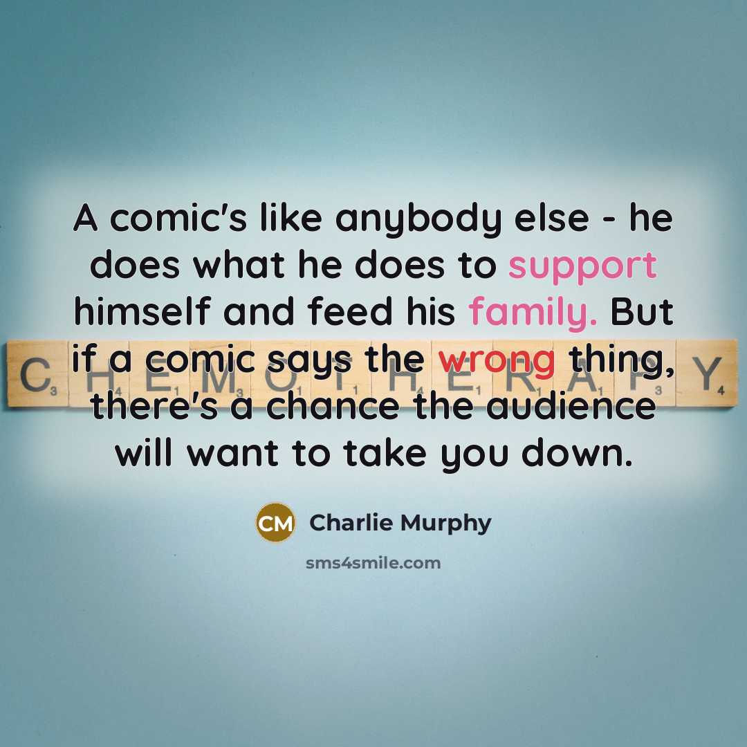 “A comic's like anybody else - he does what he does to support himself and feed his family. But if a comic says the wrong thing, there's a chance the audience will want to take you down.” quote by Charlie Murphy