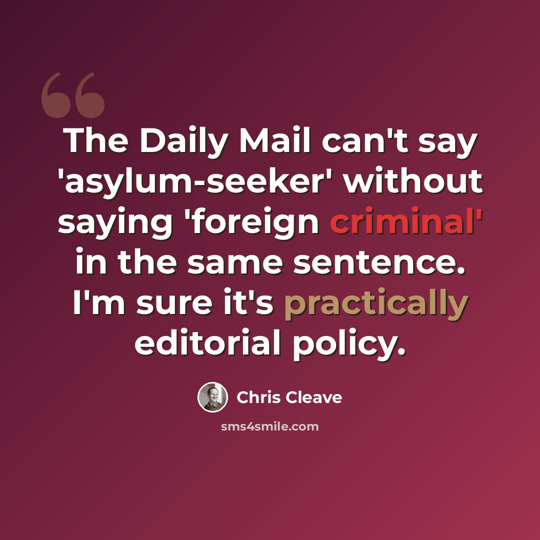 “The Daily Mail can't say 'asylum-seeker' without saying 'foreign criminal' in the same sentence. I'm sure it's practically editorial policy.” quote by Chris Cleave