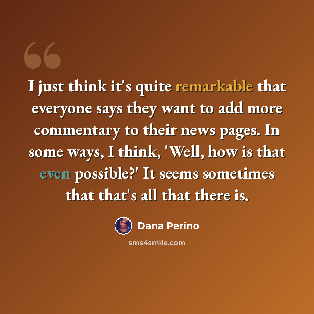 “I just think it's quite remarkable that everyone says they want to add more commentary to their news pages. In some ways, I think, 'Well, how is that even possible?' It seems sometimes that that's all that there is.” quote by Dana Perino